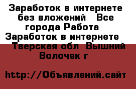 Заработок в интернете без вложений - Все города Работа » Заработок в интернете   . Тверская обл.,Вышний Волочек г.